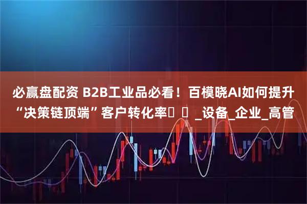 必赢盘配资 B2B工业品必看！百模晓AI如何提升“决策链顶端”客户转化率​​_设备_企业_高管