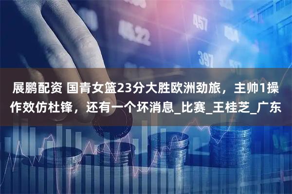 展鹏配资 国青女篮23分大胜欧洲劲旅，主帅1操作效仿杜锋，还有一个坏消息_比赛_王桂芝_广东