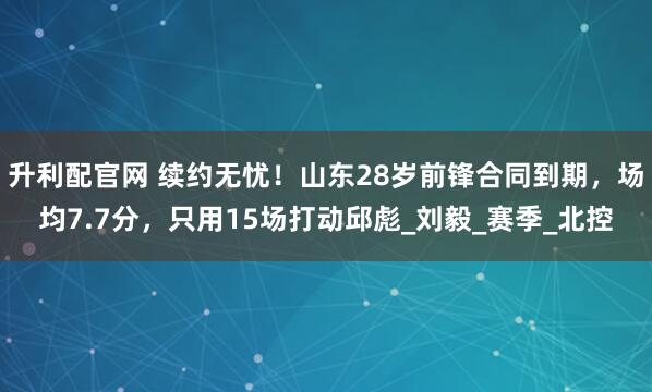 升利配官网 续约无忧！山东28岁前锋合同到期，场均7.7分，只用15场打动邱彪_刘毅_赛季_北控
