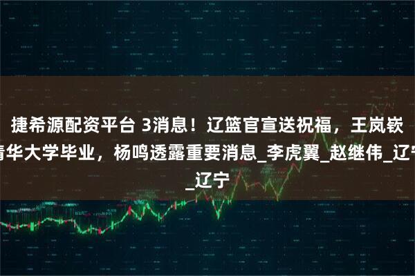 捷希源配资平台 3消息！辽篮官宣送祝福，王岚嵚清华大学毕业，杨鸣透露重要消息_李虎翼_赵继伟_辽宁