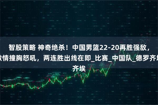 智股策略 神奇绝杀！中国男篮22-20再胜强敌，激情撞胸怒吼，两连胜出线在即_比赛_中国队_德罗齐埃