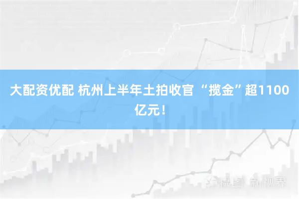 大配资优配 杭州上半年土拍收官 “揽金”超1100亿元！