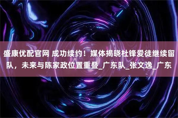 盛康优配官网 成功续约！媒体揭晓杜锋爱徒继续留队，未来与陈家政位置重叠_广东队_张文逸_广东