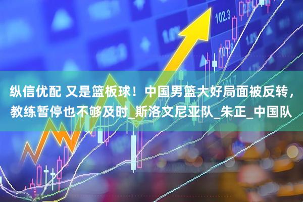 纵信优配 又是篮板球！中国男篮大好局面被反转，教练暂停也不够及时_斯洛文尼亚队_朱正_中国队
