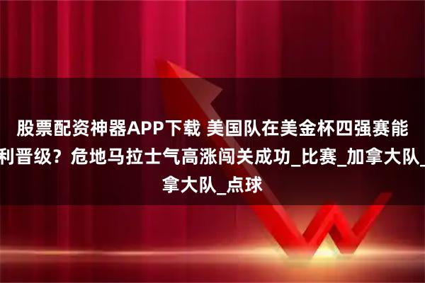 股票配资神器APP下载 美国队在美金杯四强赛能否顺利晋级？危地马拉士气高涨闯关成功_比赛_加拿大队_点球