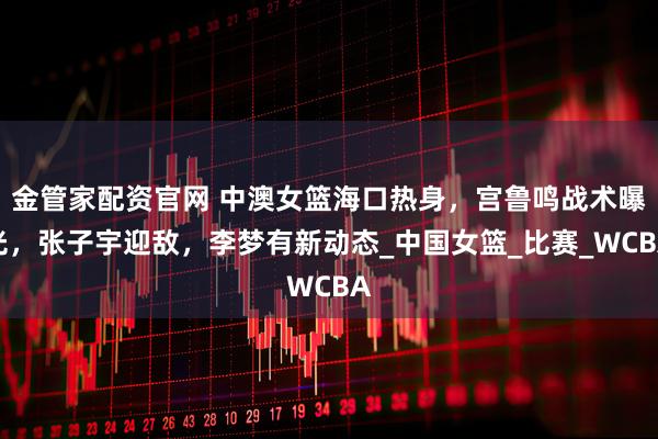 金管家配资官网 中澳女篮海口热身，宫鲁鸣战术曝光，张子宇迎敌，李梦有新动态_中国女篮_比赛_WCBA