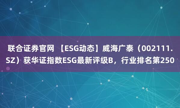 联合证券官网 【ESG动态】威海广泰（002111.SZ）获华证指数ESG最新评级B，行业排名第250