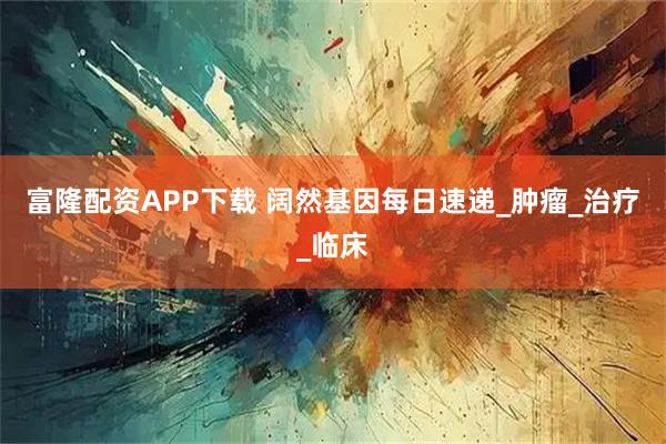 富隆配资APP下载 阔然基因每日速递_肿瘤_治疗_临床