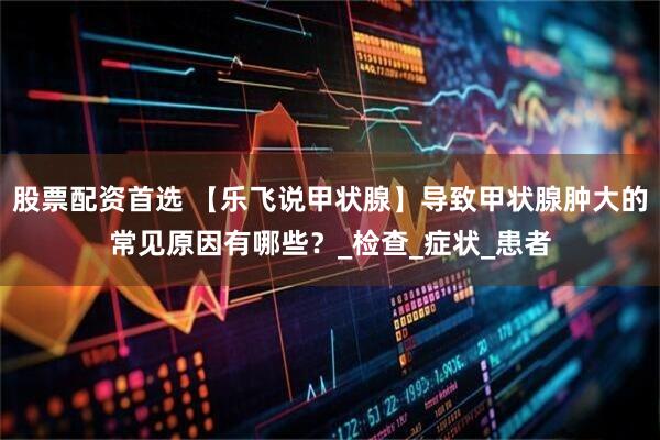股票配资首选 【乐飞说甲状腺】导致甲状腺肿大的常见原因有哪些？_检查_症状_患者