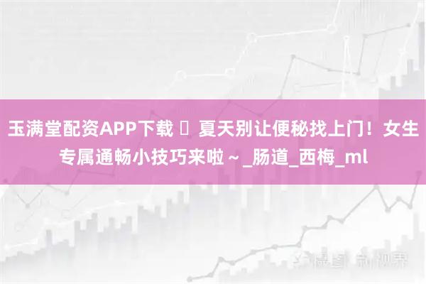 玉满堂配资APP下载 ️夏天别让便秘找上门！女生专属通畅小技巧来啦～_肠道_西梅_ml