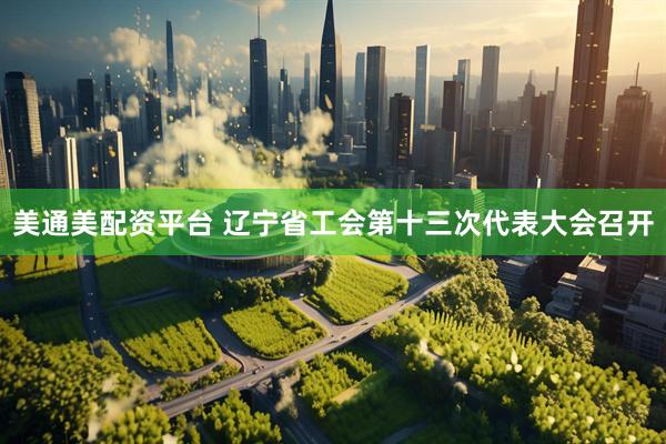 美通美配资平台 辽宁省工会第十三次代表大会召开