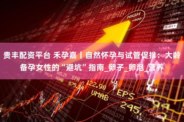 贵丰配资平台 禾孕嘉丨自然怀孕与试管促排：大龄备孕女性的“避坑”指南_卵子_卵泡_营养