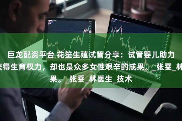 巨龙配资平台 花笙生殖试管分享：试管婴儿助力高龄女性获得生育权力，却也是众多女性艰辛的成果。_张雯_林医生_技术