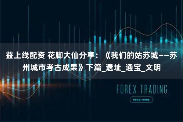 益上线配资 花脚大仙分享：《我们的姑苏城——苏州城市考古成果》下篇_遗址_通宝_文明