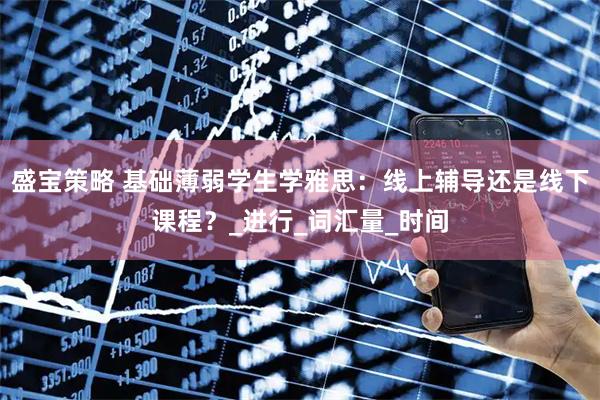 盛宝策略 基础薄弱学生学雅思：线上辅导还是线下课程？_进行_词汇量_时间