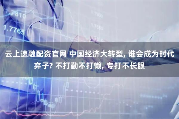云上速融配资官网 中国经济大转型, 谁会成为时代弃子? 不打勤不打懒, 专打不长眼
