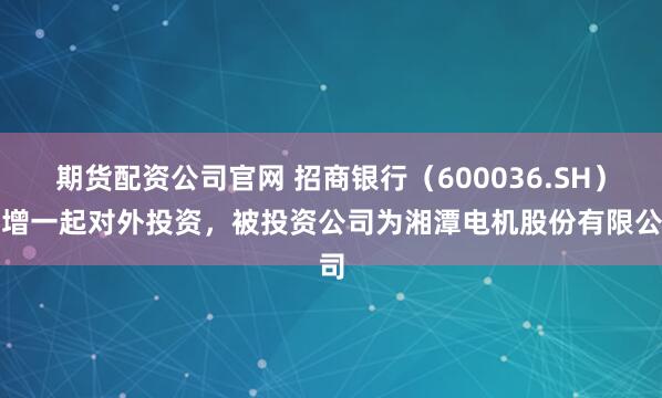 期货配资公司官网 招商银行（600036.SH）新增一起对外投资，被投资公司为湘潭电机股份有限公司