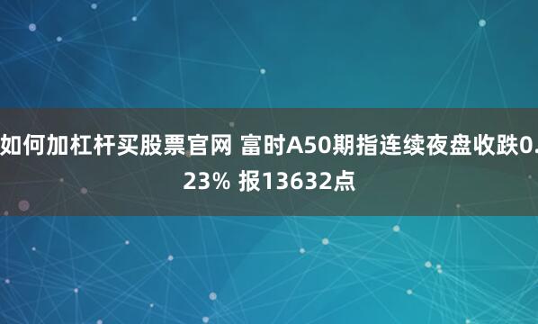 如何加杠杆买股票官网 富时A50期指连续夜盘收跌0.23% 报13632点