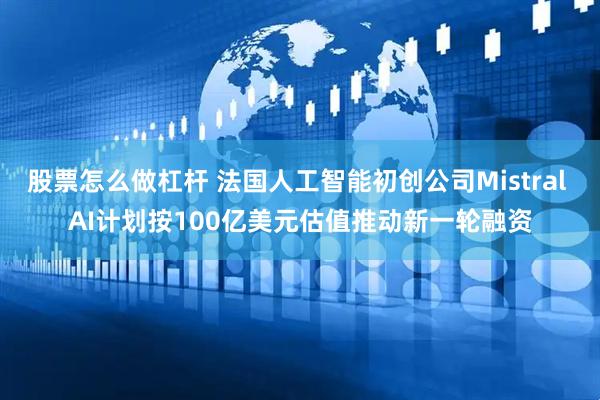股票怎么做杠杆 法国人工智能初创公司Mistral AI计划按100亿美元估值推动新一轮融资