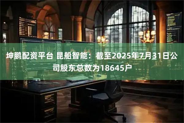 坤鹏配资平台 昆船智能：截至2025年7月31日公司股东总数为18645户