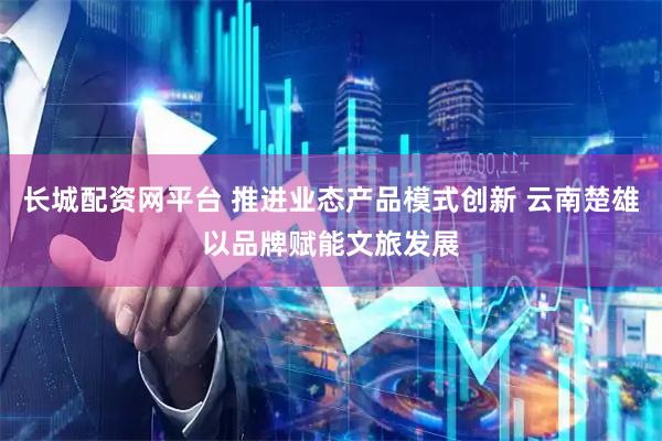 长城配资网平台 推进业态产品模式创新 云南楚雄以品牌赋能文旅发展