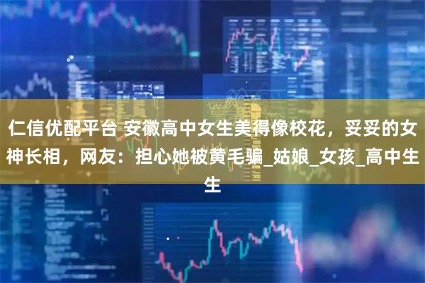 仁信优配平台 安徽高中女生美得像校花，妥妥的女神长相，网友：担心她被黄毛骗_姑娘_女孩_高中生