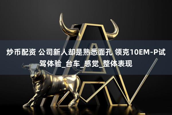 炒币配资 公司新人却是熟悉面孔 领克10EM-P试驾体验_台车_感觉_整体表现