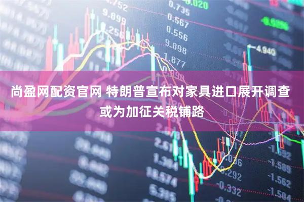 尚盈网配资官网 特朗普宣布对家具进口展开调查 或为加征关税铺路