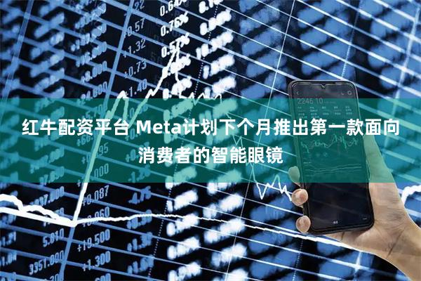 红牛配资平台 Meta计划下个月推出第一款面向消费者的智能眼镜
