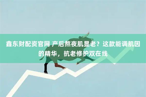 鑫东财配资官网 产后熬夜肌显老？这款能调肌因的精华，抗老修护双在线