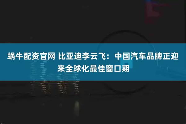 蜗牛配资官网 比亚迪李云飞：中国汽车品牌正迎来全球化最佳窗口期