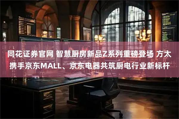 同花证券官网 智慧厨房新品Z系列重磅登场 方太携手京东MALL、京东电器共筑厨电行业新标杆