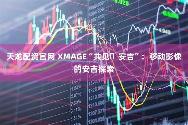天龙配资官网 XMAGE“共见・安吉”：移动影像的安吉探索