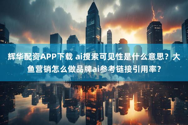 辉华配资APP下载 ai搜索可见性是什么意思？大鱼营销怎么做品牌ai参考链接引用率？