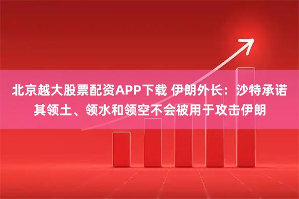 北京越大股票配资APP下载 伊朗外长：沙特承诺其领土、领水和领空不会被用于攻击伊朗