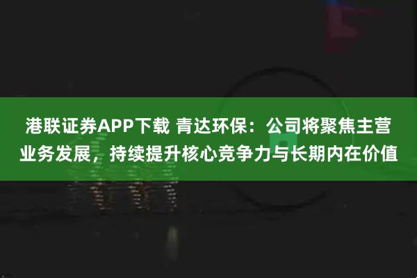 港联证券APP下载 青达环保：公司将聚焦主营业务发展，持续提升核心竞争力与长期内在价值