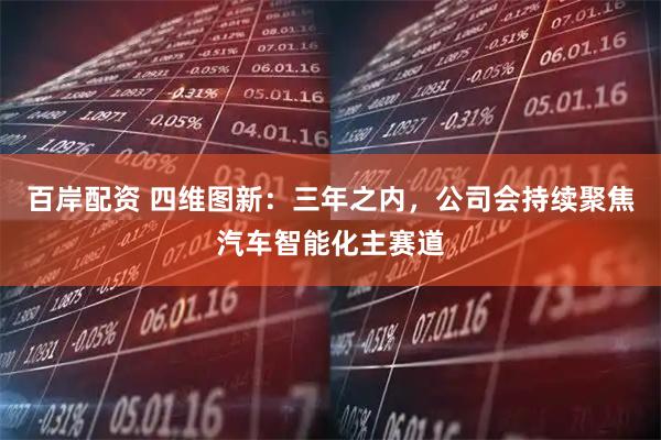 百岸配资 四维图新：三年之内，公司会持续聚焦汽车智能化主赛道